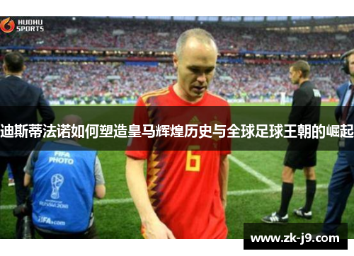 迪斯蒂法诺如何塑造皇马辉煌历史与全球足球王朝的崛起