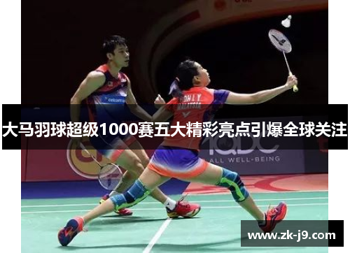 大马羽球超级1000赛五大精彩亮点引爆全球关注 大马羽球超级1000赛五大精彩亮点引爆全球关注