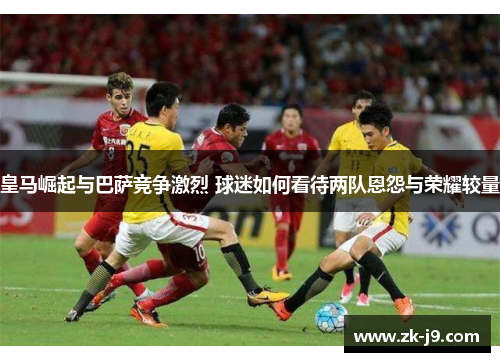 皇马崛起与巴萨竞争激烈 球迷如何看待两队恩怨与荣耀较量 皇马崛起与巴萨竞争激烈 球迷如何看待两队恩怨与荣耀较量