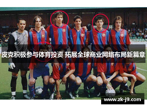 皮克积极参与体育投资 拓展全球商业网络布局新篇章 皮克积极参与体育投资 拓展全球商业网络布局新篇章