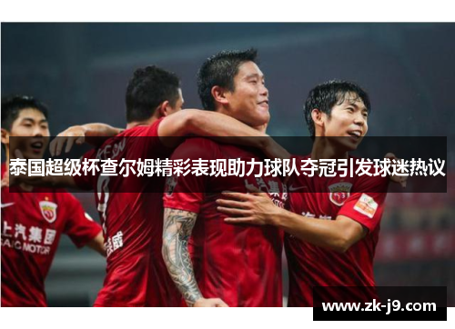 泰国超级杯查尔姆精彩表现助力球队夺冠引发球迷热议